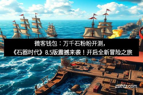 微客钱包：万千石粉盼开测，《石器时代》8.5版震撼来袭！开启全新冒险之旅